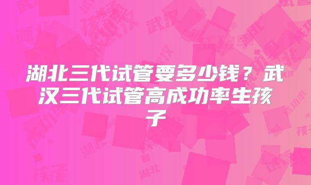 湖北三代试管要多少钱？武汉三代试管高成功率生孩子