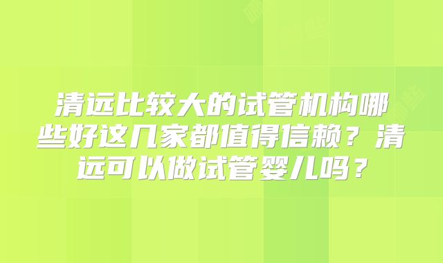 清远比较大的试管机构哪些好这几家都值得信赖?清远可以做试管婴儿吗?