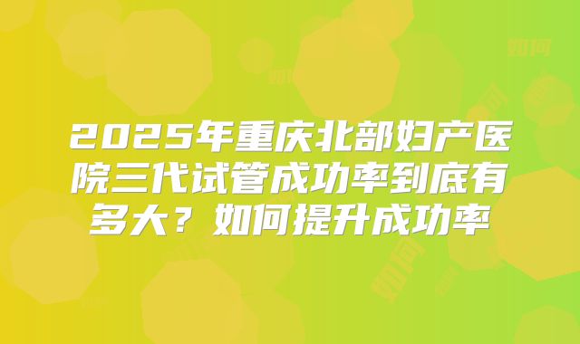 2025年重庆北部妇产医院三代试管成功率到底有多大？如何提升成功率