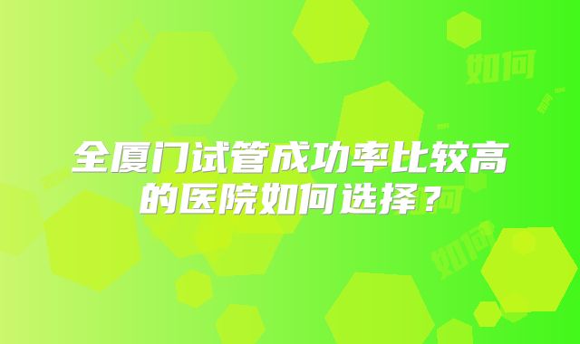 全厦门试管成功率比较高的医院如何选择？