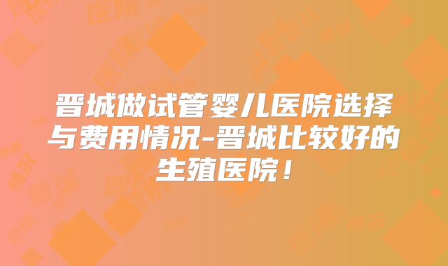 晋城做试管婴儿医院选择与费用情况-晋城比较好的生殖医院！