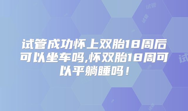 试管成功怀上双胎18周后可以坐车吗,怀双胎18周可以平躺睡吗！