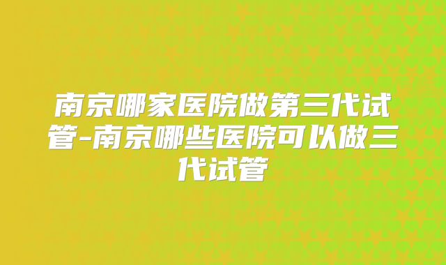 南京哪家医院做第三代试管-南京哪些医院可以做三代试管