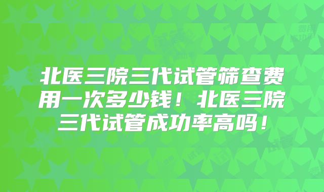 北医三院三代试管筛查费用一次多少钱!北医三院三代试管成功率高吗!