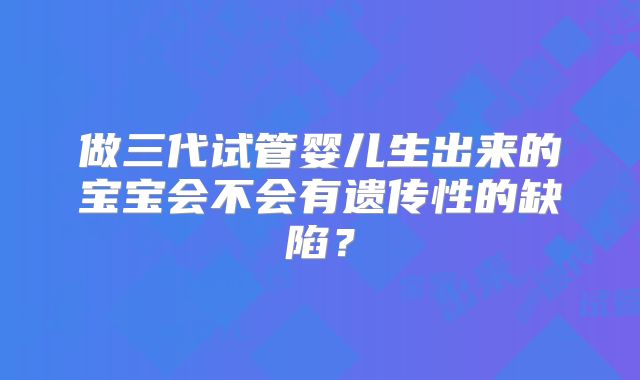 做三代试管婴儿生出来的宝宝会不会有遗传性的缺陷？