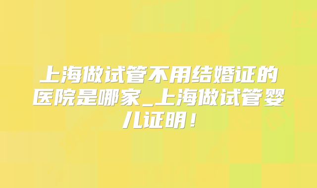 上海做试管不用结婚证的医院是哪家_上海做试管婴儿证明！