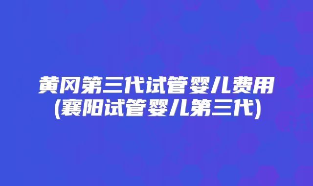 黄冈第三代试管婴儿费用(襄阳试管婴儿第三代)