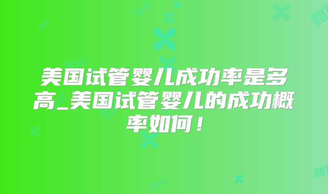 美国试管婴儿成功率是多高_美国试管婴儿的成功概率如何!