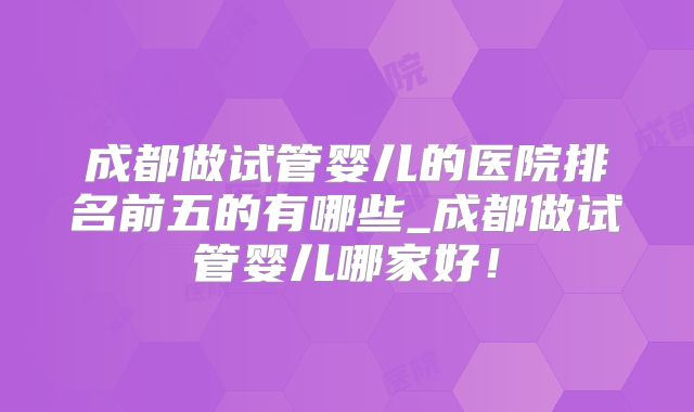成都做试管婴儿的医院排名前五的有哪些_成都做试管婴儿哪家好！