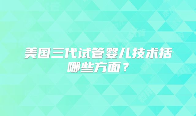 美国三代试管婴儿技术括哪些方面？