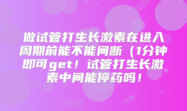 做试管打生长激素在进入周期前能不能间断（1分钟即可get！试管打生长激素中间能停药吗！