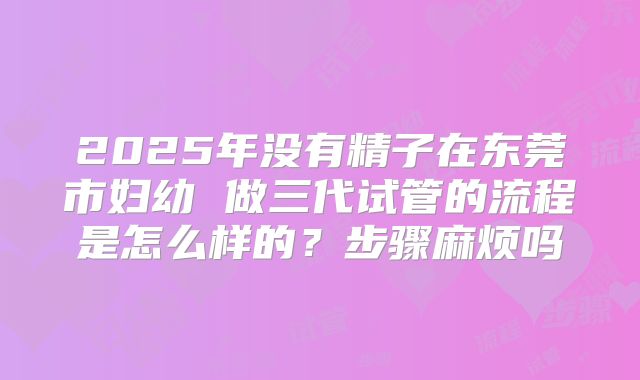 2025年没有精子在东莞市妇幼 做三代试管的流程是怎么样的?步骤麻烦吗