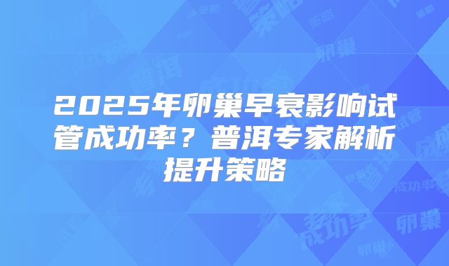 2025年卵巢早衰影响试管成功率？普洱专家解析提升策略