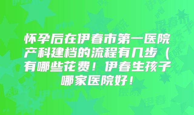 怀孕后在伊春市第一医院产科建档的流程有几步（有哪些花费！伊春生孩子哪家医院好！