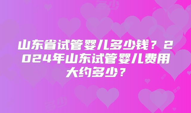 山东省试管婴儿多少钱？2024年山东试管婴儿费用大约多少？