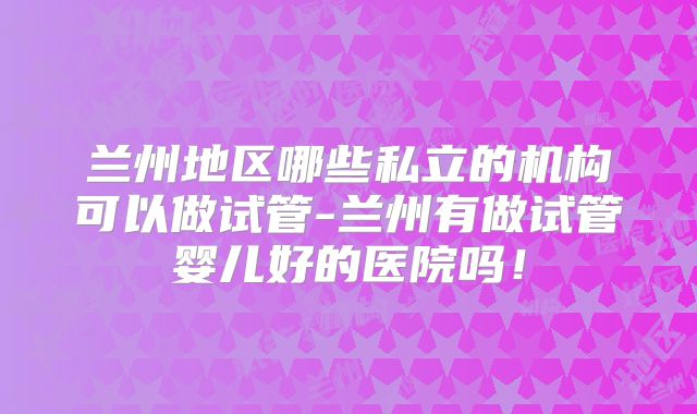 兰州地区哪些私立的机构可以做试管-兰州有做试管婴儿好的医院吗！
