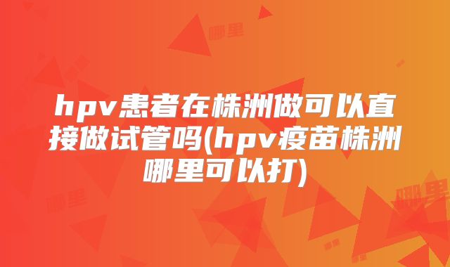 hpv患者在株洲做可以直接做试管吗(hpv疫苗株洲哪里可以打)