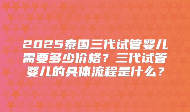 2025泰国三代试管婴儿需要多少价格?三代试管婴儿的具体流程是什么?