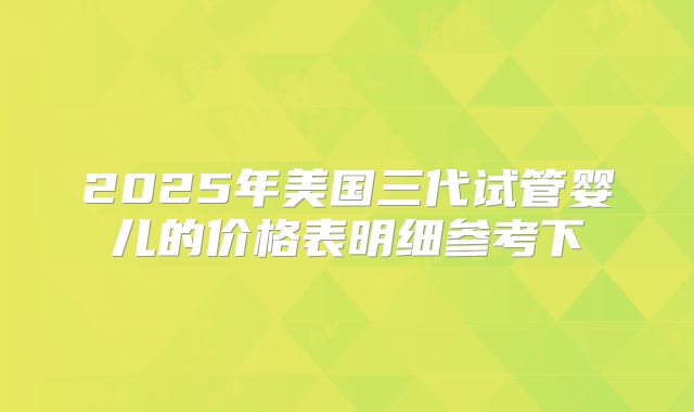2025年美国三代试管婴儿的价格表明细参考下