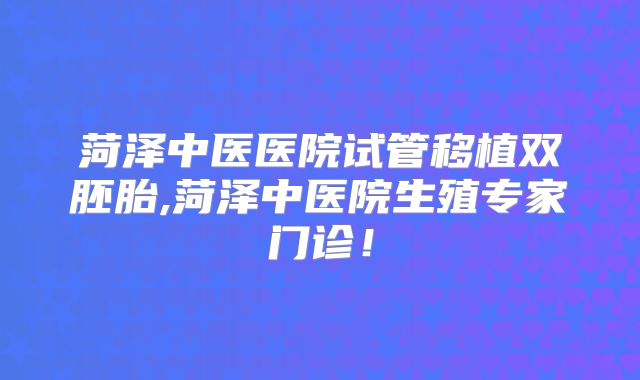 菏泽中医医院试管移植双胚胎,菏泽中医院生殖专家门诊！