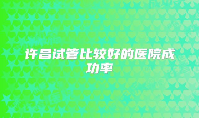 许昌试管比较好的医院成功率