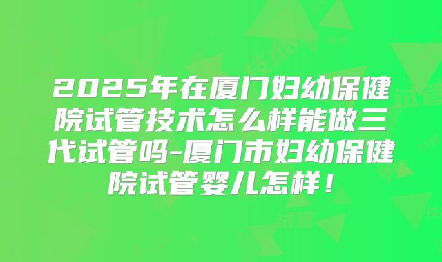 2025年在厦门妇幼保健院试管技术怎么样能做三代试管吗-厦门市妇幼保健院试管婴儿怎样！