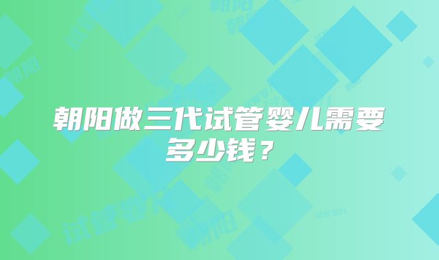 朝阳做三代试管婴儿需要多少钱？