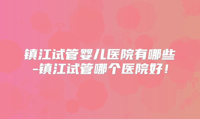 镇江试管婴儿医院有哪些-镇江试管哪个医院好！