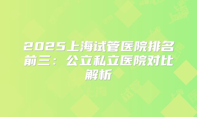 2025上海试管医院排名前三：公立私立医院对比解析