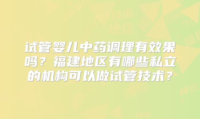 试管婴儿中药调理有效果吗？福建地区有哪些私立的机构可以做试管技术？