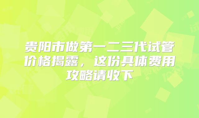 贵阳市做第一二三代试管价格揭露,这份具体费用攻略请收下