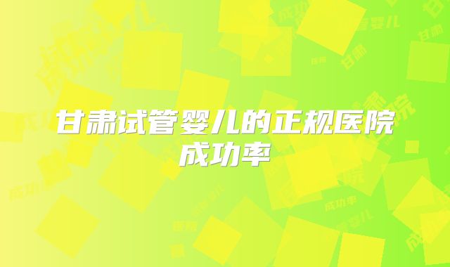 甘肃试管婴儿的正规医院成功率