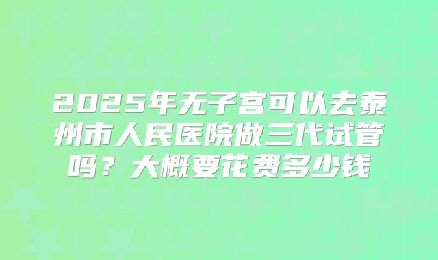 2025年无子宫可以去泰州市人民医院做三代试管吗？大概要花费多少钱