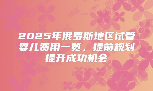 2025年俄罗斯地区试管婴儿费用一览，提前规划提升成功机会