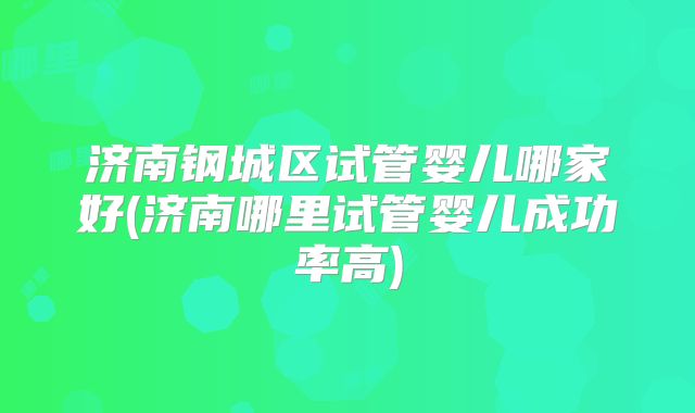 济南钢城区试管婴儿哪家好(济南哪里试管婴儿成功率高)