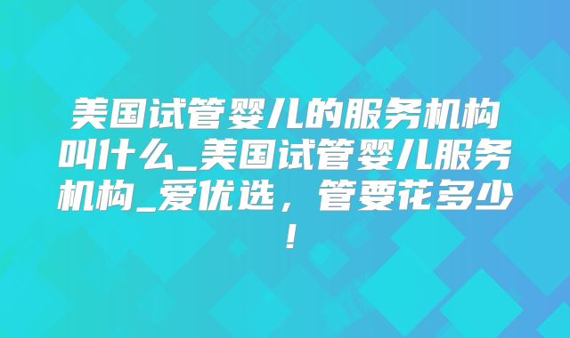 美国试管婴儿的服务机构叫什么_美国试管婴儿服务机构_爱优选，管要花多少！