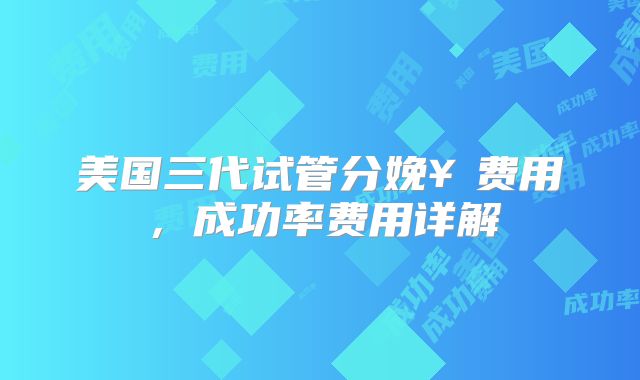 美国三代试管分娩¥费用,成功率费用详解