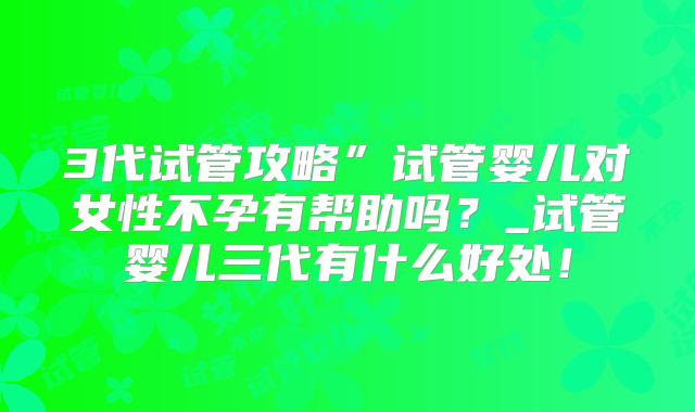 3代试管攻略”试管婴儿对女性不孕有帮助吗？_试管婴儿三代有什么好处！