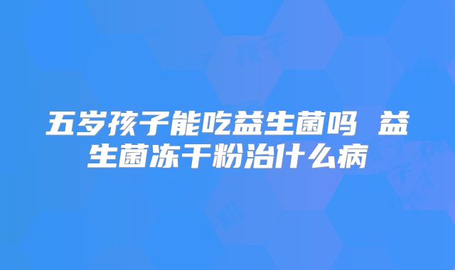 五岁孩子能吃益生菌吗 益生菌冻干粉治什么病