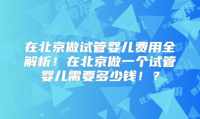 在北京做试管婴儿费用全解析！在北京做一个试管婴儿需要多少钱！？