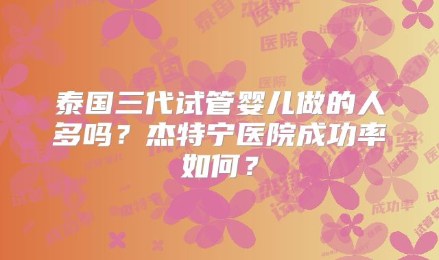 泰国三代试管婴儿做的人多吗？杰特宁医院成功率如何？
