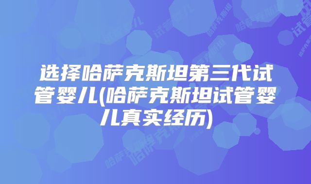 选择哈萨克斯坦第三代试管婴儿(哈萨克斯坦试管婴儿真实经历)