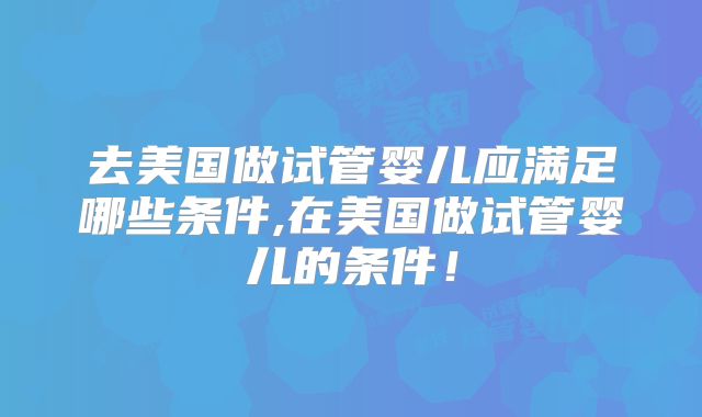 去美国做试管婴儿应满足哪些条件,在美国做试管婴儿的条件！
