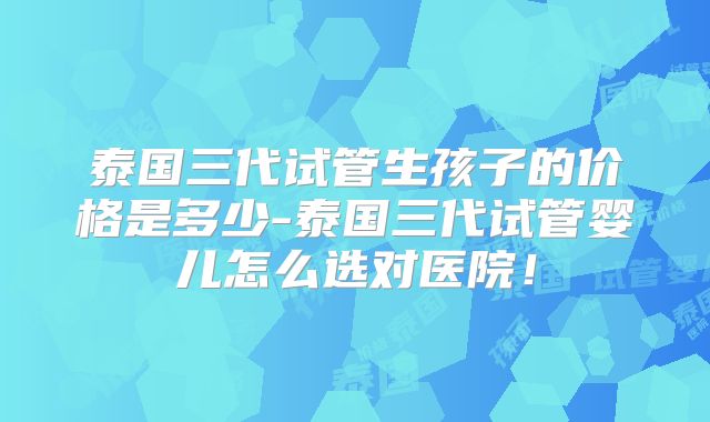 泰国三代试管生孩子的价格是多少-泰国三代试管婴儿怎么选对医院！
