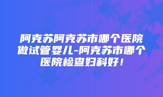 阿克苏阿克苏市哪个医院做试管婴儿-阿克苏市哪个医院检查妇科好!