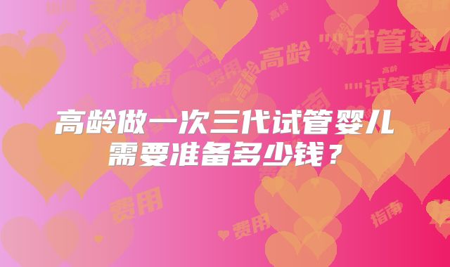 高龄做一次三代试管婴儿需要准备多少钱？