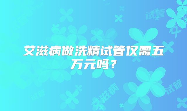 艾滋病做洗精试管仅需五万元吗?