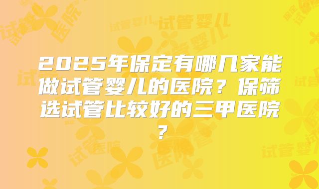 2025年保定有哪几家能做试管婴儿的医院？保筛选试管比较好的三甲医院？