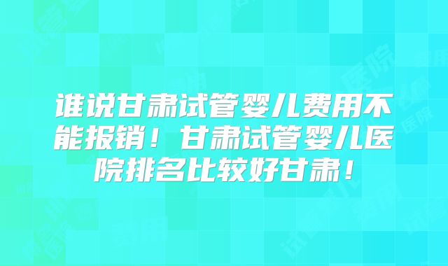 谁说甘肃试管婴儿费用不能报销！甘肃试管婴儿医院排名比较好甘肃！