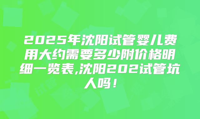 2025年沈阳试管婴儿费用大约需要多少附价格明细一览表,沈阳202试管坑人吗！